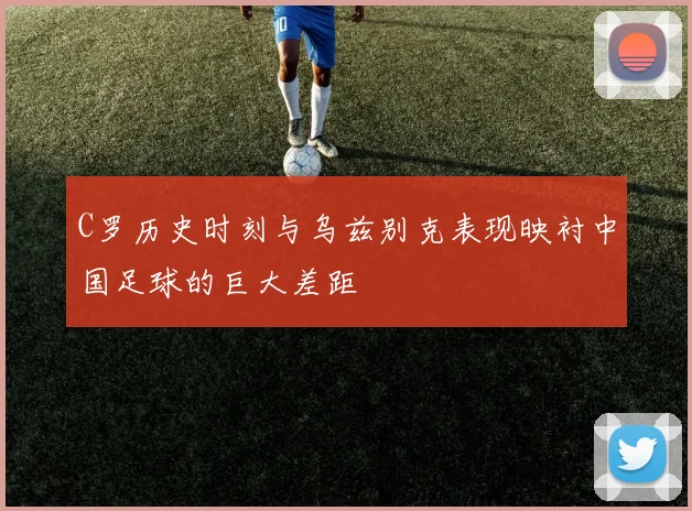 C罗历史时刻与乌兹别克表现映衬中国足球的巨大差距
