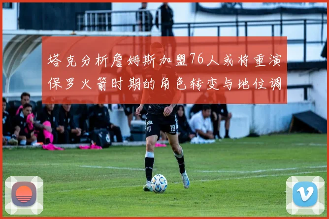 塔克分析詹姆斯加盟76人或将重演保罗火箭时期的角色转变与地位调整