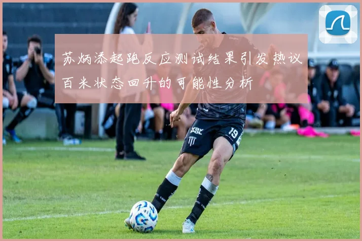 苏炳添起跑反应测试结果引发热议百米状态回升的可能性分析