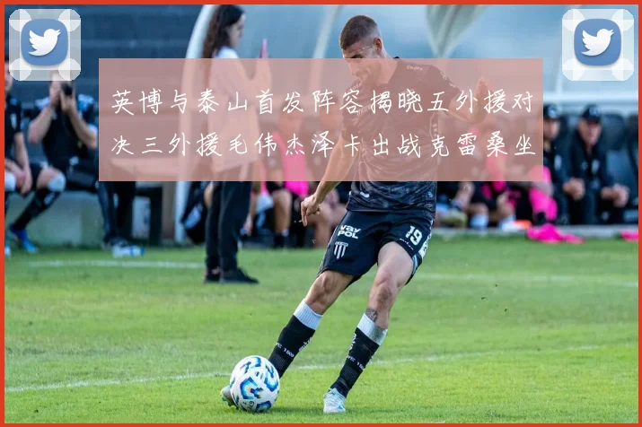 英博与泰山首发阵容揭晓五外援对决三外援毛伟杰泽卡出战克雷桑坐板凳
