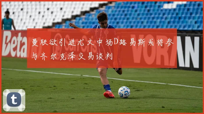 曼联欲引进尤文中场D路易斯或将参与齐尔克泽交易谈判